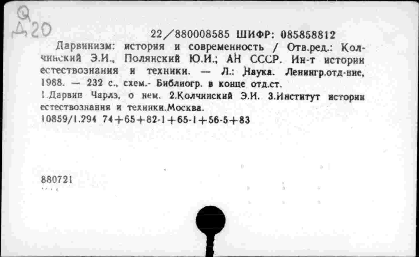 ﻿22/880008585 ШИФР: 085858812 история и современность / Отв.ред.: Кол-Полянский Ю.И.; АИ СССР. Ин-т истории и техники. — Л.: Даука. Ленингр.отд-ние, схем.- Библиогр. в конце отд.ст.
Д20
Дарвинизм:
чинский Э.И., естествознания 1988. - 232 с.,
1 Дарвин Чарлз, о нем. 2.Колчииский Э.И. 3.Институт истории естествознания и техники.Москва.
10859/1.294 744-65 + 82-1 +65-1 4-56-5 + 83
880721